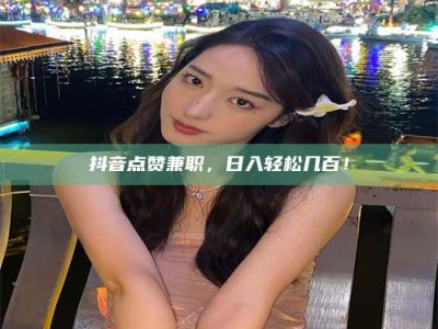 日照抖音点赞兼职，日入轻松几百！