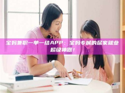 日照宝妈兼职一单一结APP：宝妈专属的居家就业超级神器！